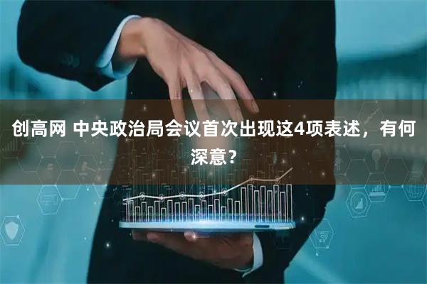 创高网 中央政治局会议首次出现这4项表述，有何深意？