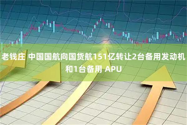 老钱庄 中国国航向国货航151亿转让2台备用发动机和1台备用 APU