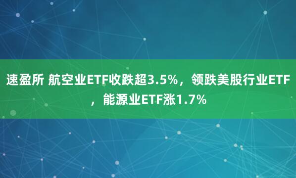 速盈所 航空业ETF收跌超3.5%，领跌美股行业ETF，能源业ETF涨1.7%