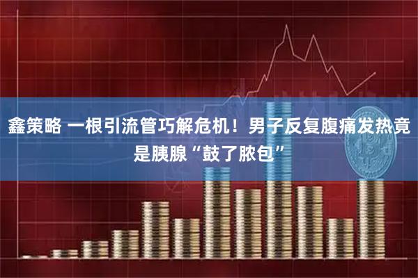 鑫策略 一根引流管巧解危机！男子反复腹痛发热竟是胰腺“鼓了脓包”
