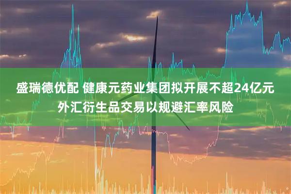 盛瑞德优配 健康元药业集团拟开展不超24亿元外汇衍生品交易以规避汇率风险