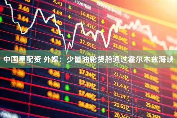 中国星配资 外媒：少量油轮货船通过霍尔木兹海峡