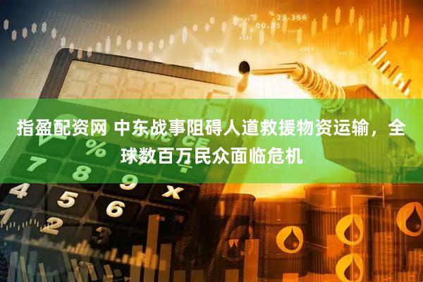 指盈配资网 中东战事阻碍人道救援物资运输，全球数百万民众面临危机