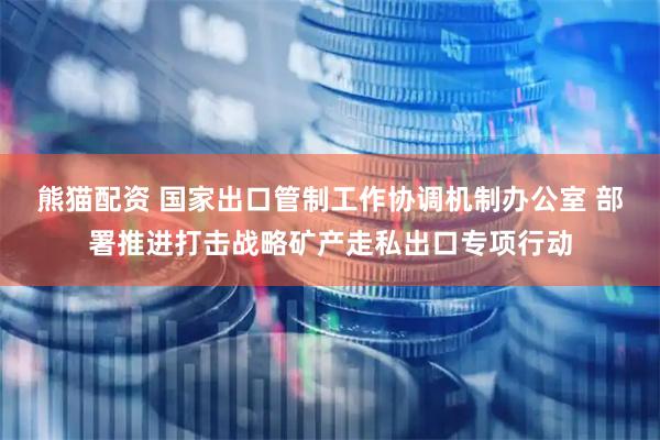 熊猫配资 国家出口管制工作协调机制办公室 部署推进打击战略矿产走私出口专项行动