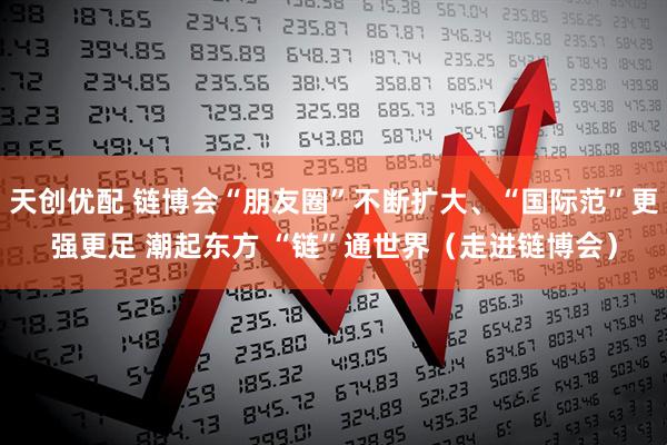 天创优配 链博会“朋友圈”不断扩大、“国际范”更强更足 潮起东方 “链”通世界（走进链博会）