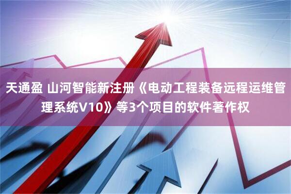 天通盈 山河智能新注册《电动工程装备远程运维管理系统V10》等3个项目的软件著作权